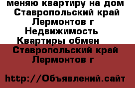 меняю квартиру на дом - Ставропольский край, Лермонтов г. Недвижимость » Квартиры обмен   . Ставропольский край,Лермонтов г.